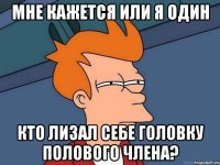 мне кажется или я один кто лизал себе головку полового члена?