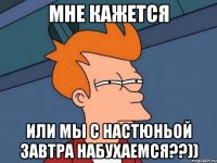 мне кажется или мы с настюньой завтра набухаемся??))