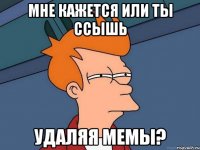 мне кажется или ты ссышь удаляя мемы?