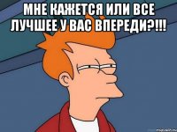 мне кажется или все лучшее у вас впереди?!!! 