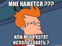 мне кажется ??? или меня хотят использовать ?