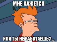 мне кажется или ты не работаешь?...