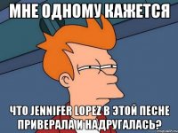 мне одному кажется что jennifer lopez в этой песне приверала и надругалась?