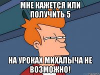 мне кажется или получить 5 на уроках михалыча не возможно!