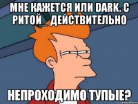 мне кажется или dark. с ритой_ действительно непроходимо тупые?