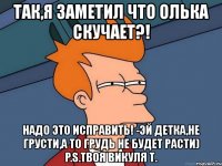 так,я заметил что олька скучает?! надо это исправить! -эй детка,не грусти,а то грудь не будет расти) p.s.твоя викуля т.