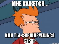 мне кажется... или ты фаршируешься сука?