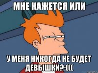 мне кажется или у меня никогда не будет девышки?:(((