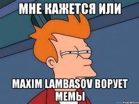 мне кажется или maxim lambasov ворует мемы