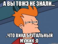 а вы тожэ не знали... ..что вика брутальный мужик ;d