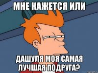 мне кажется или дашуля моя самая лучшая подруга?