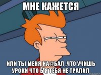 мне кажется или ты меня на@бал ,что учишь уроки что б я тебя не тралил