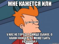 мне кажется или у нас не город а днище ебаное, о каких концертах может бить разговор?