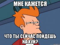 мне кажется что ты сейчас пойдешь на хуй?