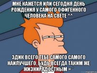 мне кажется или сегодня день рождения у самого офигенного человека на свете ^^ эдик всего тебе самого самого наилучшего, будь всегда таким же жизнирадостным = *