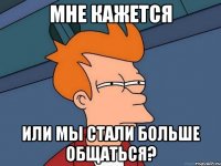 мне кажется или мы стали больше общаться?