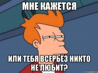 мне кажется или тебя всерьёз никто не любит?