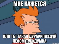 мне кажется или ты такая дура??пиздуй лесом-тугодумка