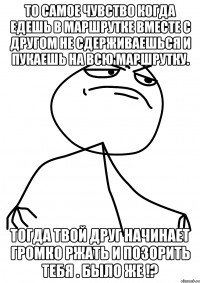 то самое чувство когда едешь в маршрутке вместе с другом не сдерживаешься и пукаешь на всю маршрутку. тогда твой друг начинает громко ржать и позорить тебя . было же !?