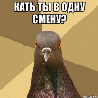 кать ты в одну смену? 