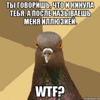 ты говоришь, что и кинула тебя, а после называешь меня иллюзией. wtf?