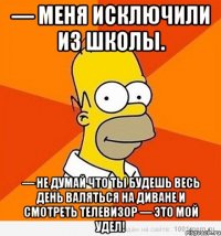 — меня исключили из школы. — не думай что ты будешь весь день валяться на диване и смотреть телевизор — это мой удел!