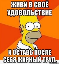 живи в своё удовольствие и оставь после себя жирный труп.