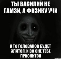 ты василий не гамзи, а физику учи а то голованов будет злится, и во сне тебе приснится