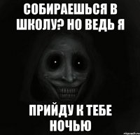 собираешься в школу? но ведь я прийду к тебе ночью