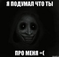 я подумал что ты про меня =(