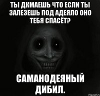 ты дкмаешь что если ты залезешь под адеяло оно тебя спасёт? саманодеяный дибил.