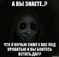 а вы знаете..? что я ночью сижу у вас под кроватью и вы боитесь встать,да??