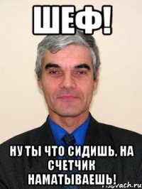 шеф! ну ты что сидишь, на счетчик наматываешь!