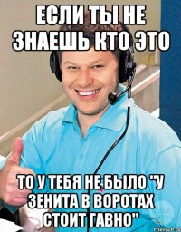 если ты не знаешь кто это то у тебя не было "у зенита в воротах стоит гавно"