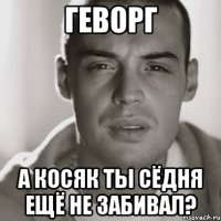 геворг а косяк ты сёдня ещё не забивал?