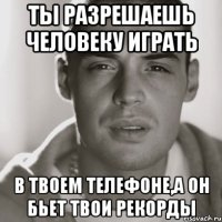 ты разрешаешь человеку играть в твоем телефоне,а он бьет твои рекорды