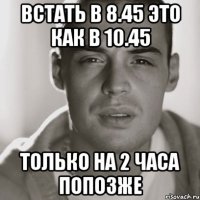 встать в 8.45 это как в 10.45 только на 2 часа попозже