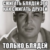 сжигать блядей это как сжигать друзей только блядей