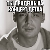 ты придёшь на концерт детка 