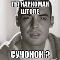 ты наркоман штоле сучонок ?