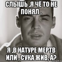 слышь ,я чё то не понял , я ,в натуре мертв или , сука жив, а?