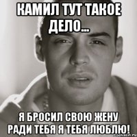 камил тут такое дело... я бросил свою жену ради тебя я тебя люблю!