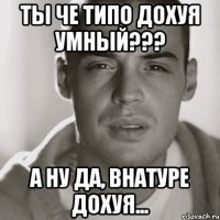 ты че типо дохуя умный??? а ну да, внатуре дохуя...