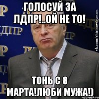 голосуй за лдпр!..ой не то! тонь с 8 марта!люби мужа!)