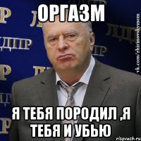 оргазм я тебя породил ,я тебя и убью