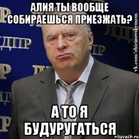 алия ты вообще собираешься приезжать? а то я будуругаться