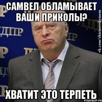 самвел обламывает ваши приколы? хватит это терпеть