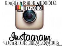 нет,что ты!конечно всем интересно что ты ешь и куда ходишь