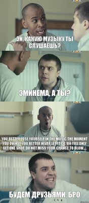 Эй, какую музыку ты слушаешь? Эминема, а ты? You better lose yourself in the music The moment you own it you better never let it go, oh You only get one shot, do not miss your chance to blow.... Будем друзьями, бро