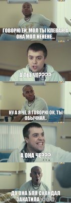 Говорю ей, мол ты клевая, а она мол ненене... А ты че??? Ну а я че, я говорю ок, ты обычная.. А она че??? ДА ОНА БЛЯ СКАНДАЛ ЗАКАТИЛА :@@@